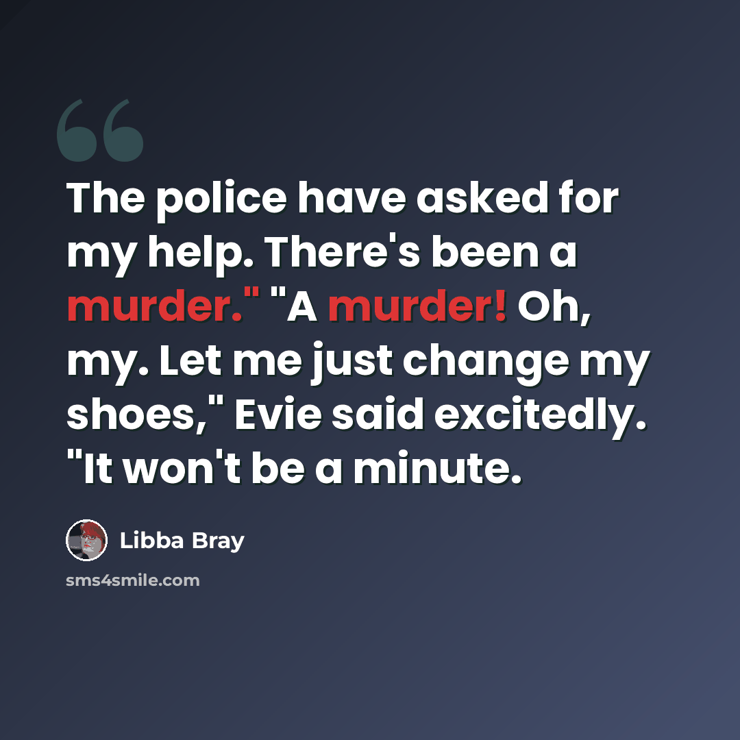 “The police have asked for my help. There's been a murder." "A murder! Oh, my. Let me just change my shoes," Evie said excitedly. "It won't be a minute.” quote by Libba Bray
