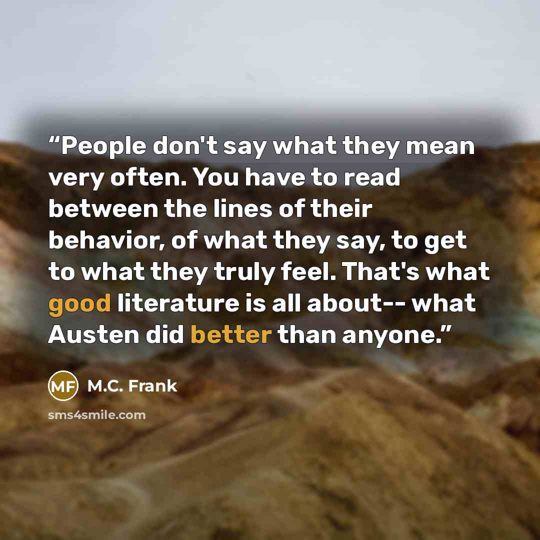 “People don't say what they mean very often. You have to read between the lines of their behavior, of what they say, to get to what they truly feel. That's what good literature is all about-- what Austen did better than anyone.” quote by M.C. Frank