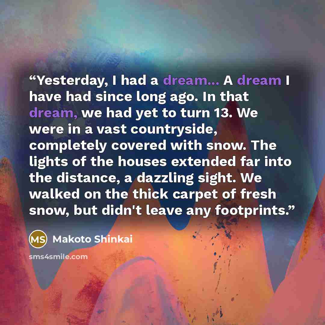 “Yesterday, I had a dream... A dream I have had since long ago. In that dream, we had yet to turn 13. We were in a vast countryside, completely covered with snow. The lights of the houses extended far into the distance, a dazzling sight. We walked on the thick carpet of fresh snow, but didn't leave…” quote by Makoto Shinkai