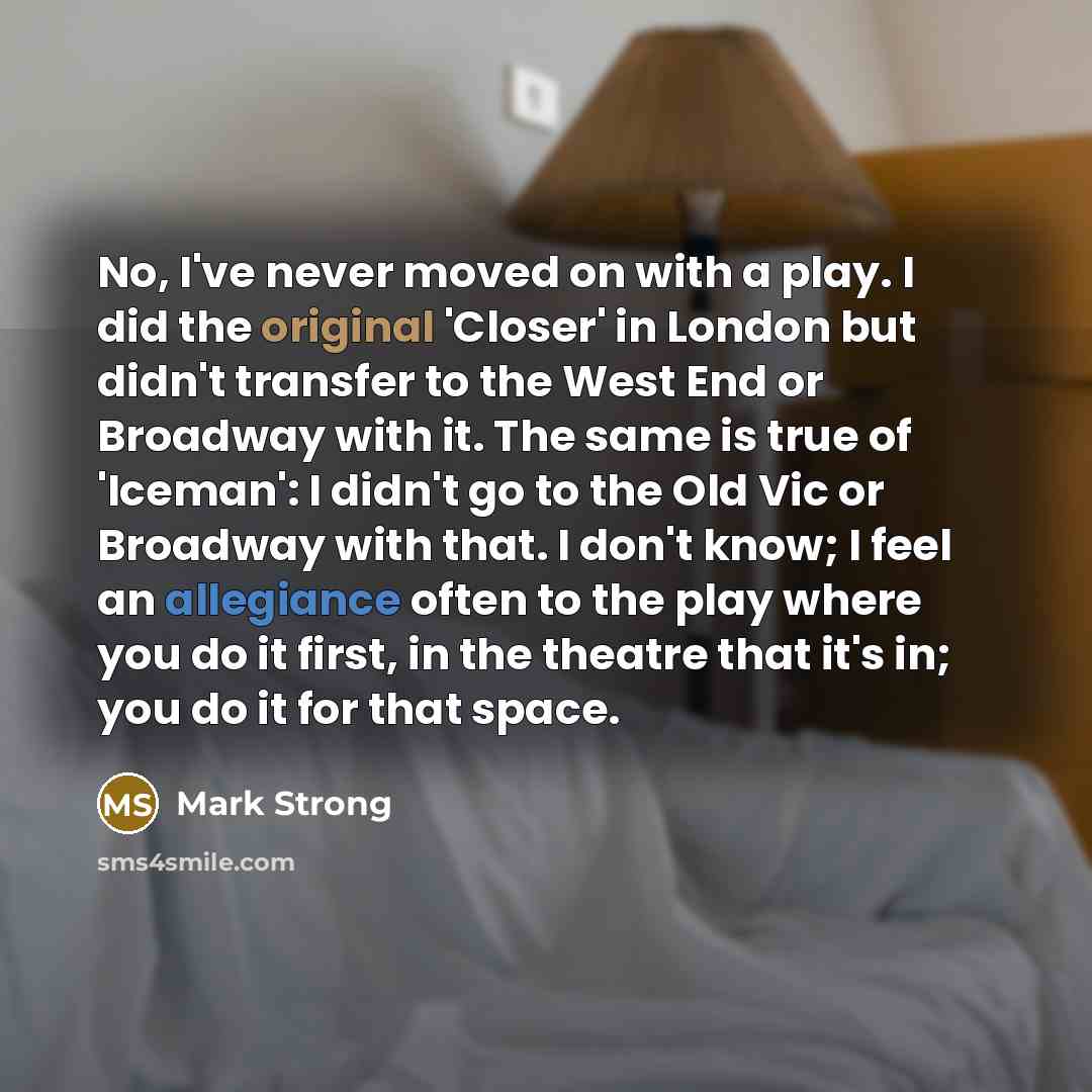 “No, I've never moved on with a play. I did the original 'Closer' in London but didn't transfer to the West End or Broadway with it. The same is true of 'Iceman': I didn't go to the Old Vic or Broadway with that. I don't know; I feel an allegiance often to the play where you do it first, in the…” quote by Mark Strong