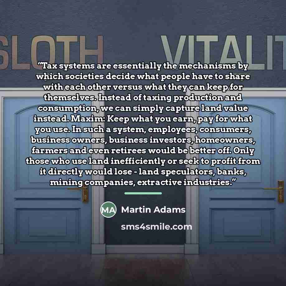 “Tax systems are essentially the mechanisms by which societies decide what people have to share with each other versus what they can keep for themselves. Instead of taxing production and consumption, we can simply capture land value instead. Maxim: Keep what you earn, pay for what you use. In such…” quote by Martin Adams