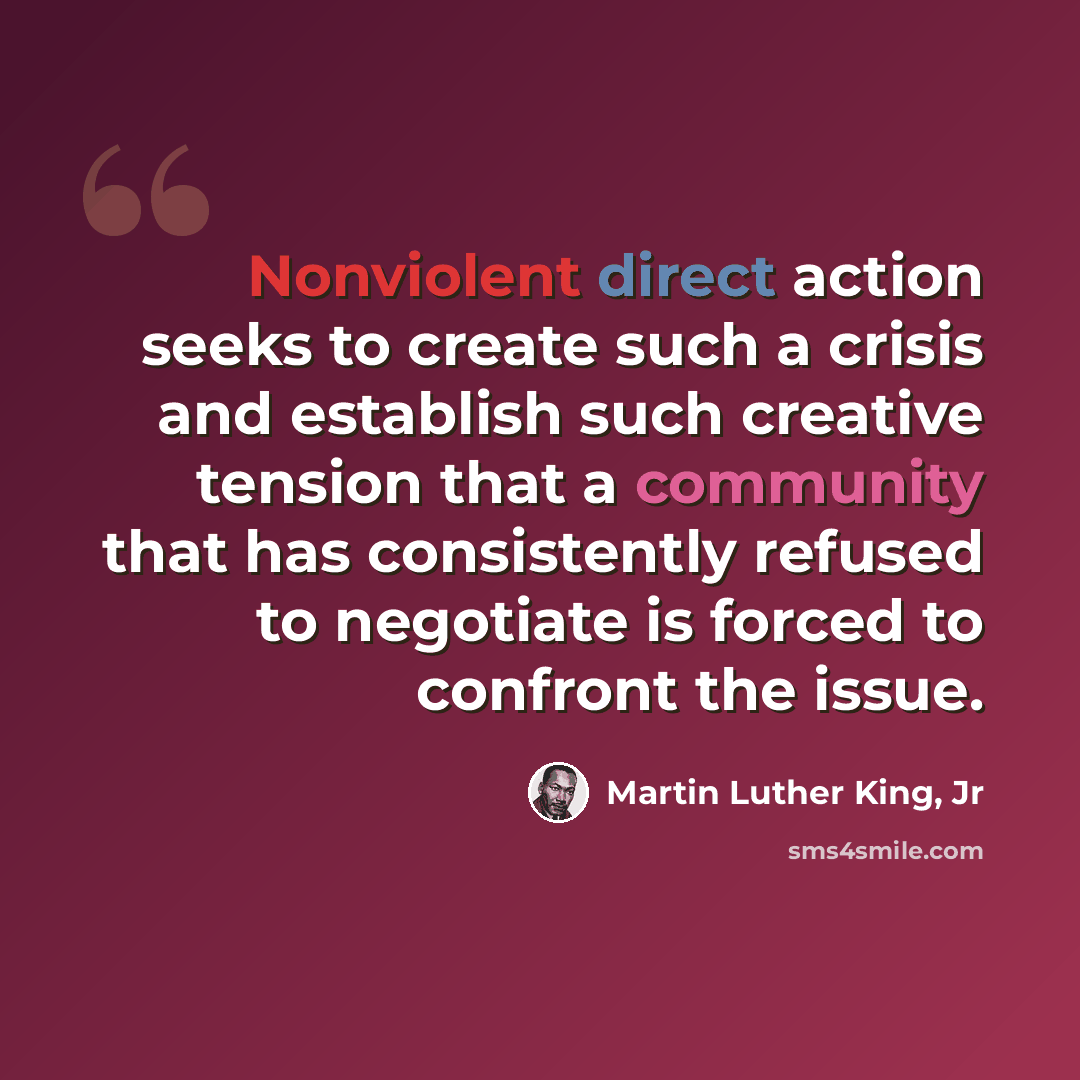 “Nonviolent direct action seeks to create such a crisis and establish such creative tension that a community that has consistently refused to negotiate is forced to confront the issue.” quote by Martin Luther King, Jr