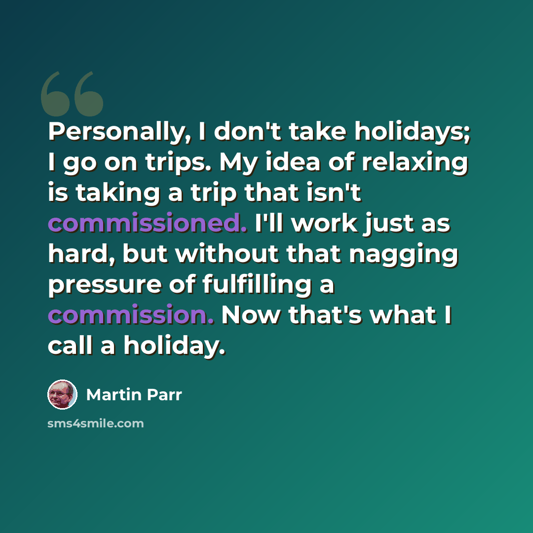 “Personally, I don't take holidays; I go on trips. My idea of relaxing is taking a trip that isn't commissioned. I'll work just as hard, but without that nagging pressure of fulfilling a commission. Now that's what I call a holiday.” quote by Martin Parr