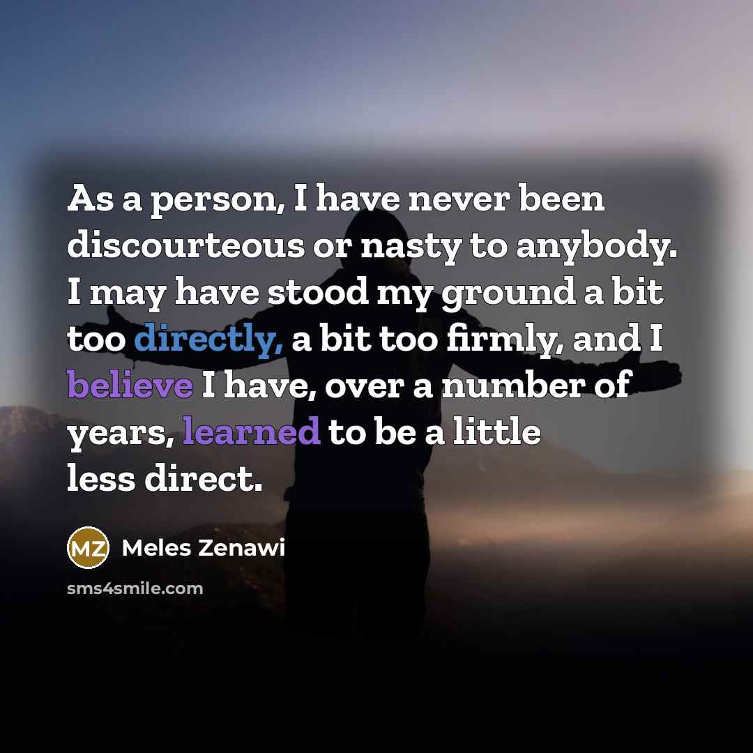 “As a person, I have never been discourteous or nasty to anybody. I may have stood my ground a bit too directly, a bit too firmly, and I believe I have, over a number of years, learned to be a little less direct.” quote by Meles Zenawi