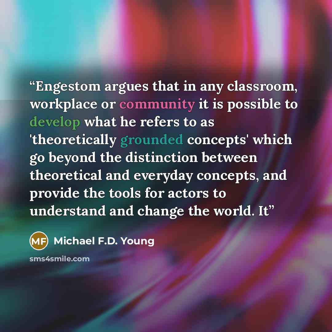 “Engestom argues that in any classroom, workplace or community it is possible to develop what he refers to as 'theoretically grounded concepts' which go beyond the distinction between theoretical and everyday concepts, and provide the tools for actors to understand and change the world. It” quote by Michael F.D. Young