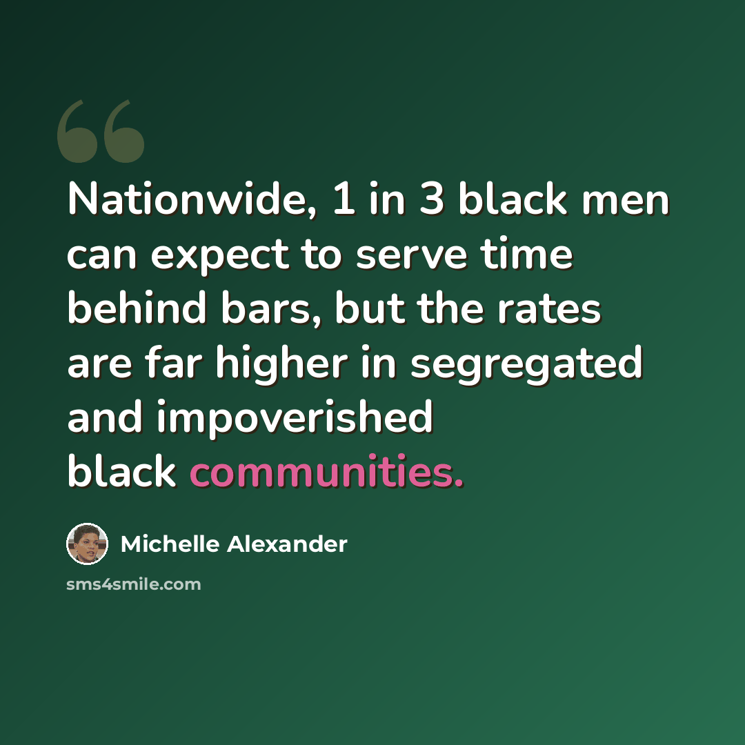 “Nationwide, 1 in 3 black men can expect to serve time behind bars, but the rates are far higher in segregated and impoverished black communities.” quote by Michelle Alexander