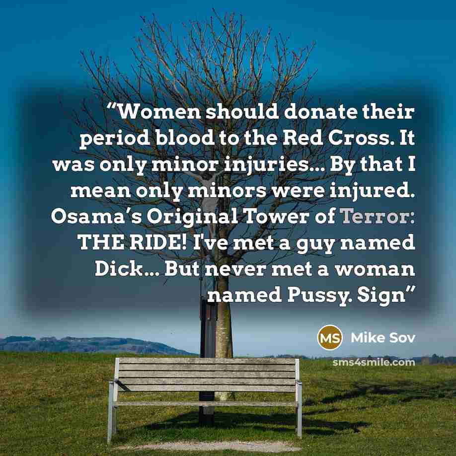 “Women should donate their period blood to the Red Cross. It was only minor injuries... By that I mean only minors were injured. Osama’s Original Tower of Terror: THE RIDE! I've met a guy named Dick... But never met a woman named Pussy. Sign” quote by Mike Sov