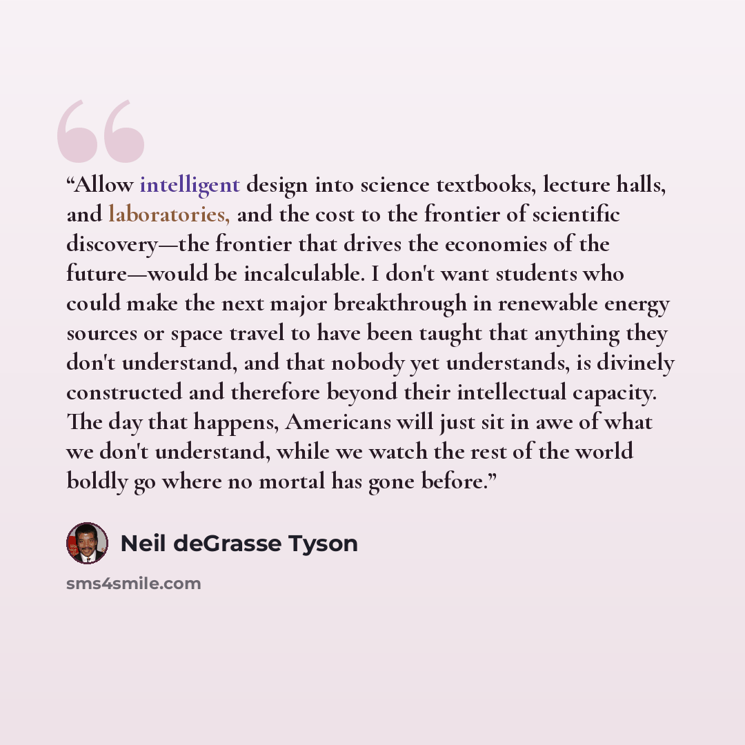 “Allow intelligent design into science textbooks, lecture halls, and laboratories, and the cost to the frontier of scientific discovery—the frontier that drives the economies of the future—would be incalculable. I don't want students who could make the next major breakthrough in renewable energy…” quote by Neil deGrasse Tyson
