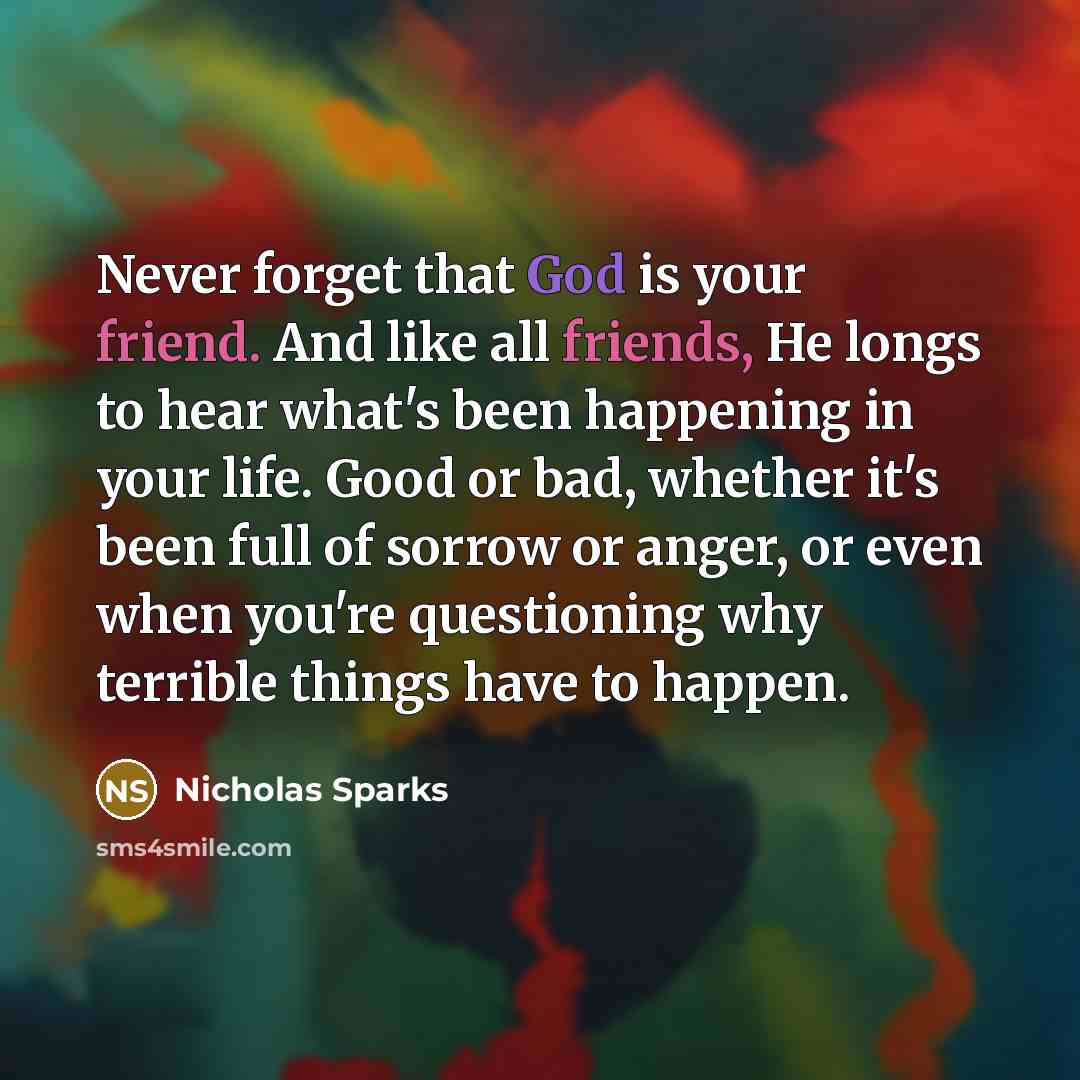 “Never forget that God is your friend. And like all friends, He longs to hear what's been happening in your life. Good or bad, whether it's been full of sorrow or anger, or even when you're questioning why terrible things have to happen.” quote by Nicholas Sparks