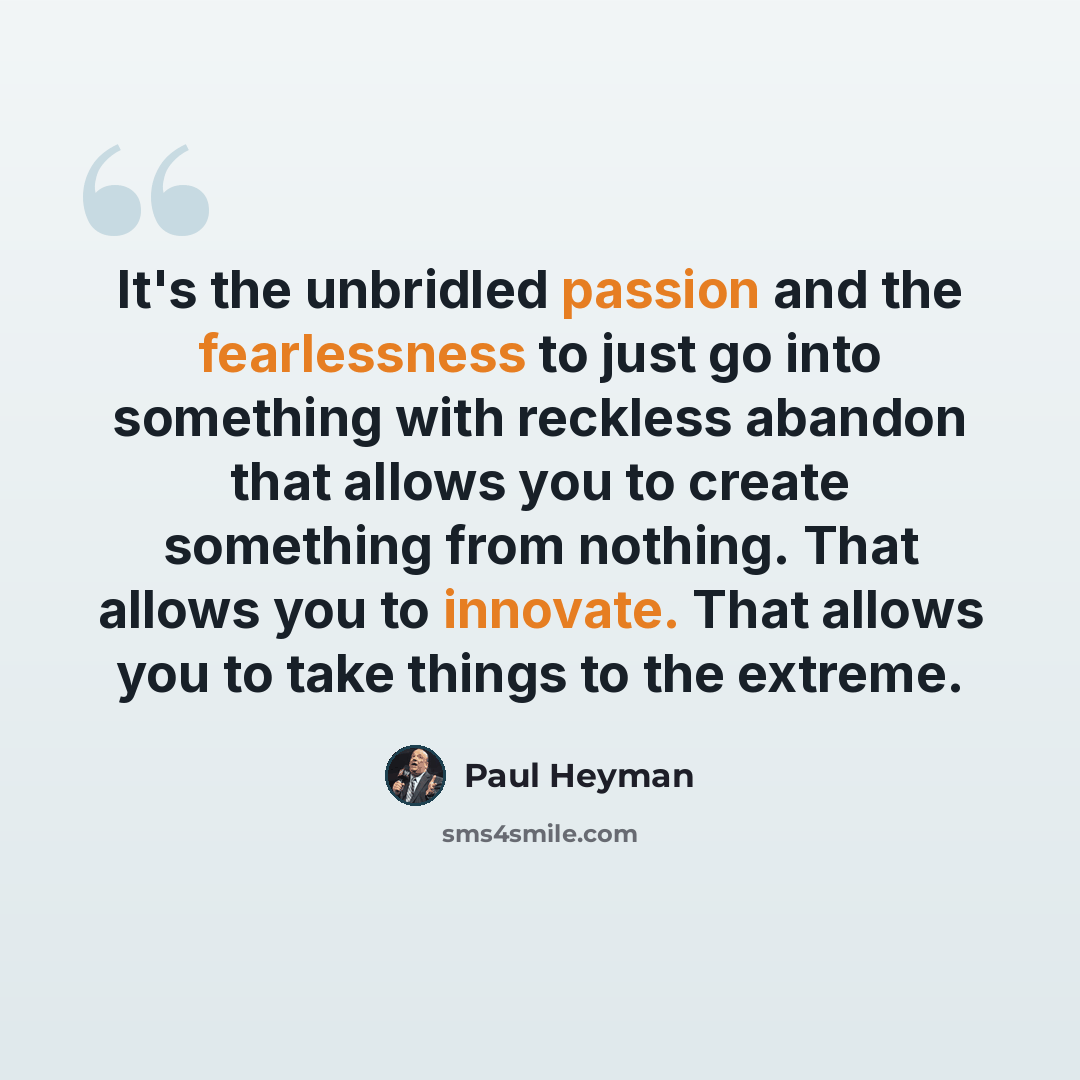 “It's the unbridled passion and the fearlessness to just go into something with reckless abandon that allows you to create something from nothing. That allows you to innovate. That allows you to take things to the extreme.” quote by Paul Heyman