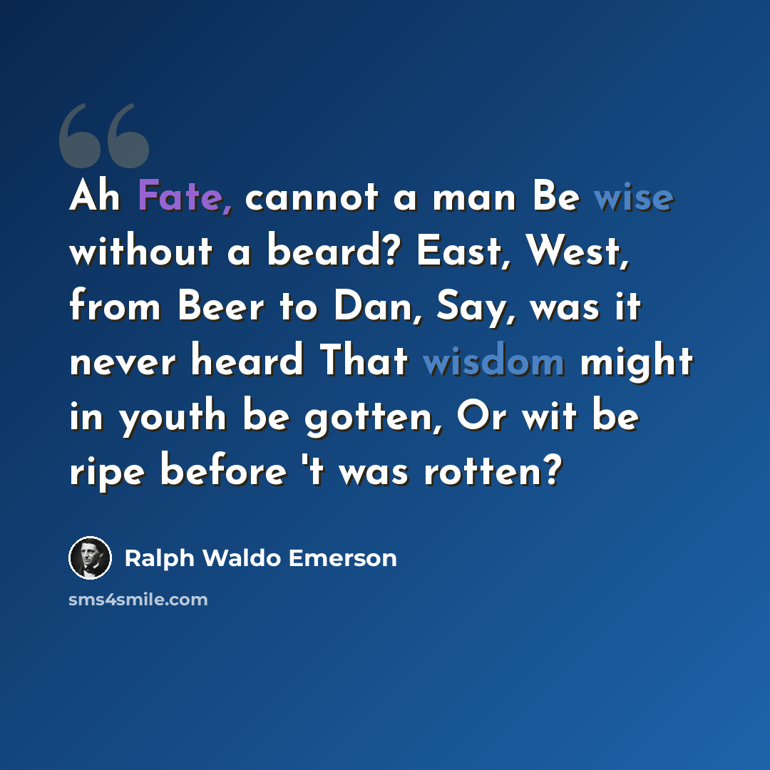 “Ah Fate, cannot a man Be wise without a beard? East, West, from Beer to Dan, Say, was it never heard That wisdom might in youth be gotten, Or wit be ripe before 't was rotten?” quote by Ralph Waldo Emerson