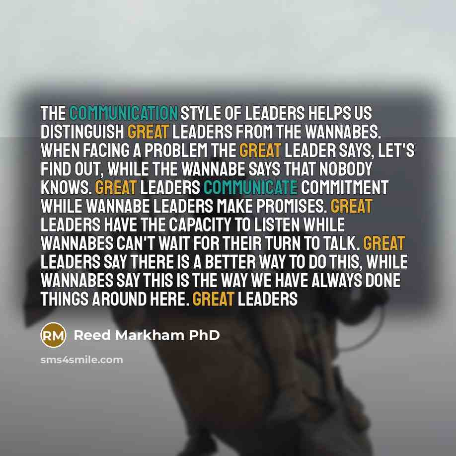 “The communication style of leaders helps us distinguish great leaders from the wannabes. When facing a problem the great leader says, Let's find out, while the wannabe says that nobody knows. Great leaders communicate commitment while wannabe leaders make promises. Great leaders have the capacity…” quote by Reed Markham PhD