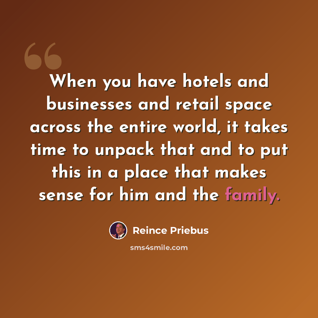 “When you have hotels and businesses and retail space across the entire world, it takes time to unpack that and to put this in a place that makes sense for him and the family.” quote by Reince Priebus