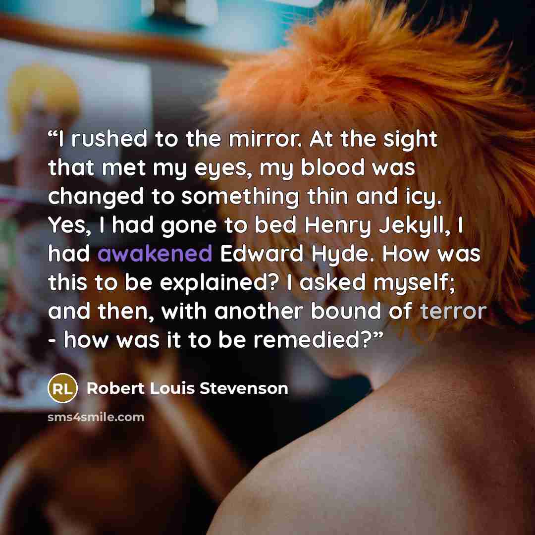 “I rushed to the mirror. At the sight that met my eyes, my blood was changed to something thin and icy. Yes, I had gone to bed Henry Jekyll, I had awakened Edward Hyde. How was this to be explained? I asked myself; and then, with another bound of terror - how was it to be remedied?” quote by Robert Louis Stevenson
