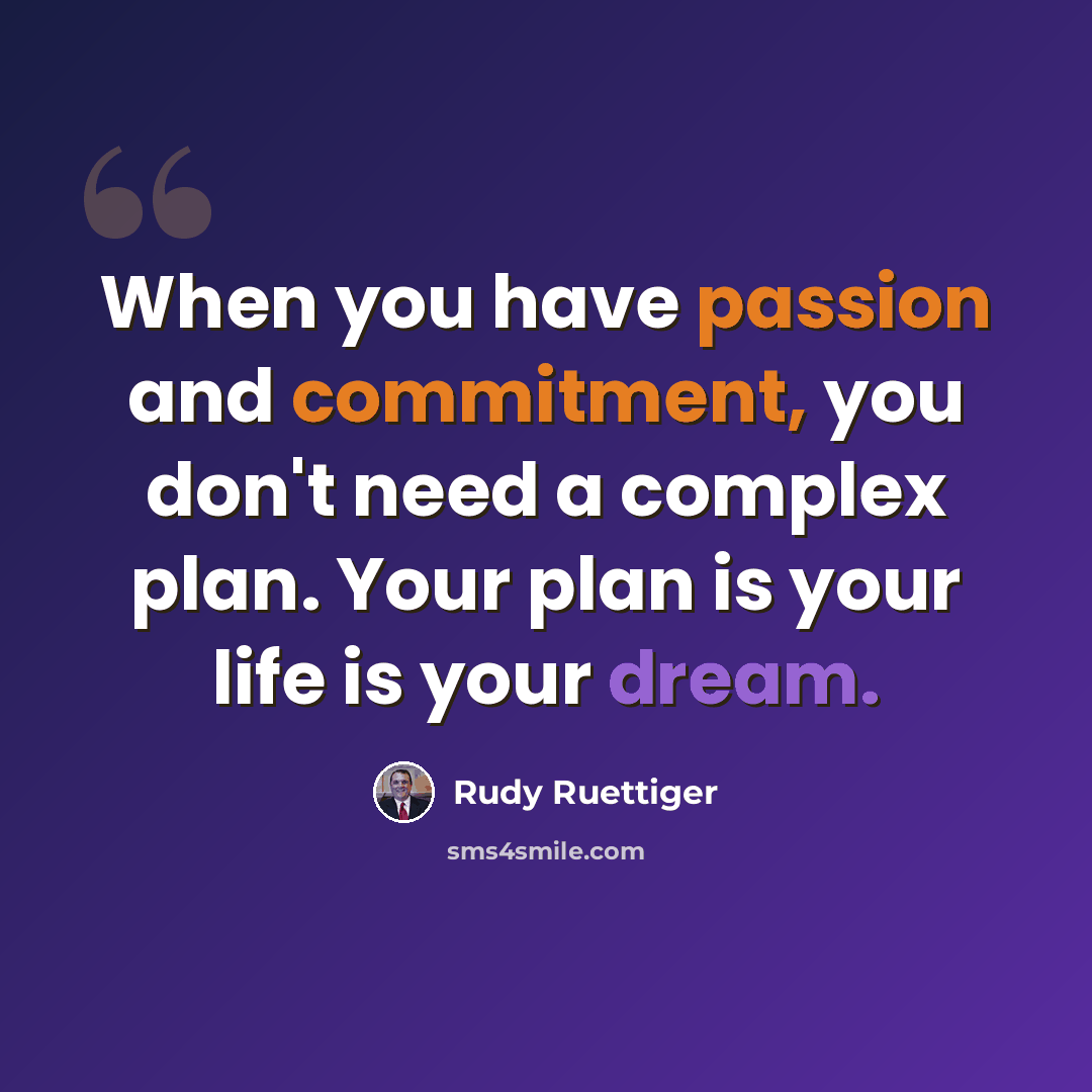 “When you have passion and commitment, you don't need a complex plan. Your plan is your life is your dream.” quote by Rudy Ruettiger