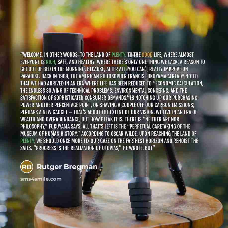 “Welcome, in other words, to the Land of Plenty. To the good life, where almost everyone is rich, safe, and healthy. Where there’s only one thing we lack: a reason to get out of bed in the morning. Because, after all, you can’t really improve on paradise. Back in 1989, the American philosopher…” quote by Rutger Bregman
