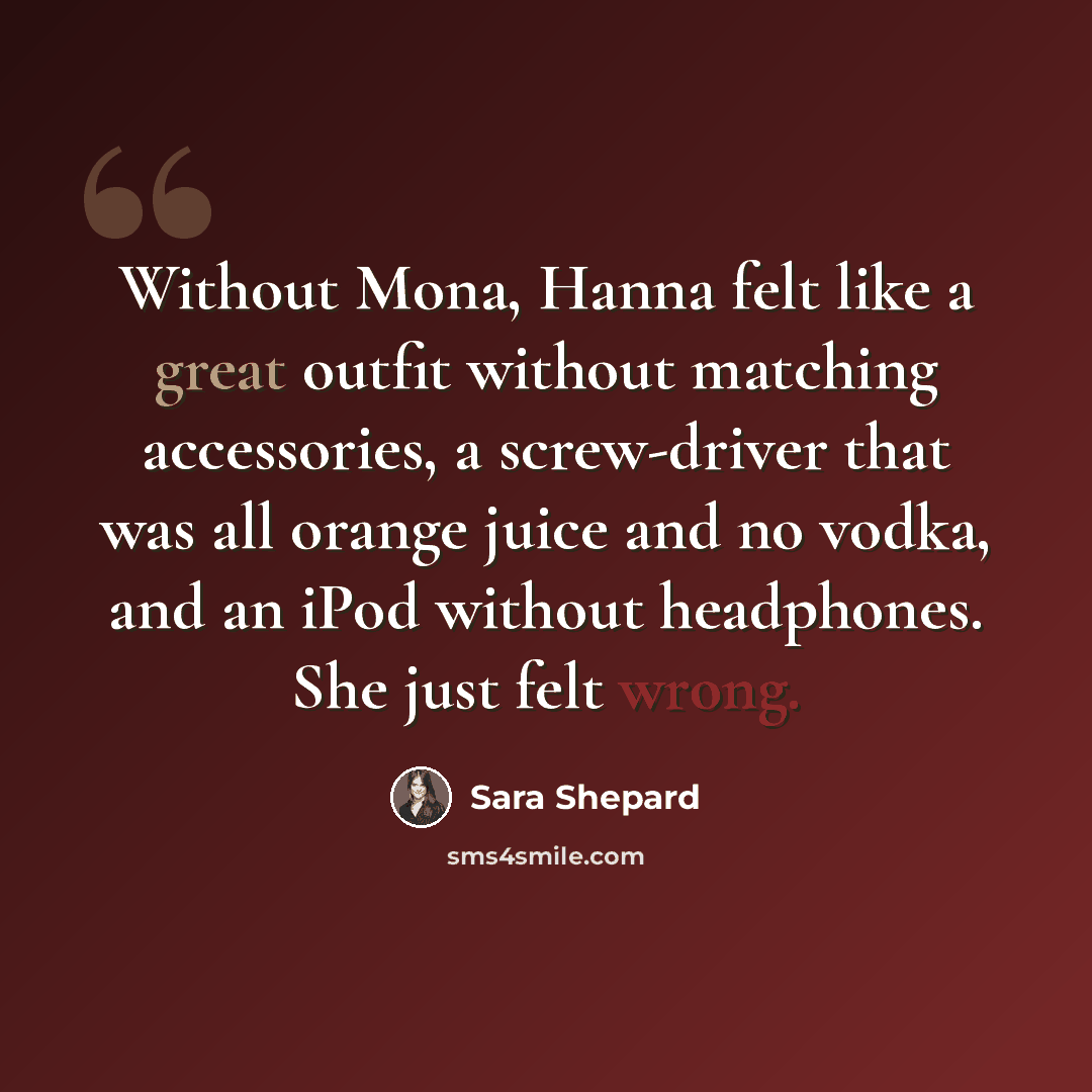“Without Mona, Hanna felt like a great outfit without matching accessories, a screw-driver that was all orange juice and no vodka, and an iPod without headphones. She just felt wrong.” quote by Sara Shepard