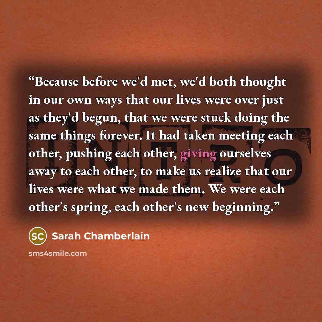 “Because before we'd met, we'd both thought in our own ways that our lives were over just as they'd begun, that we were stuck doing the same things forever. It had taken meeting each other, pushing each other, giving ourselves away to each other, to make us realize that our lives were what we made…” quote by Sarah Chamberlain