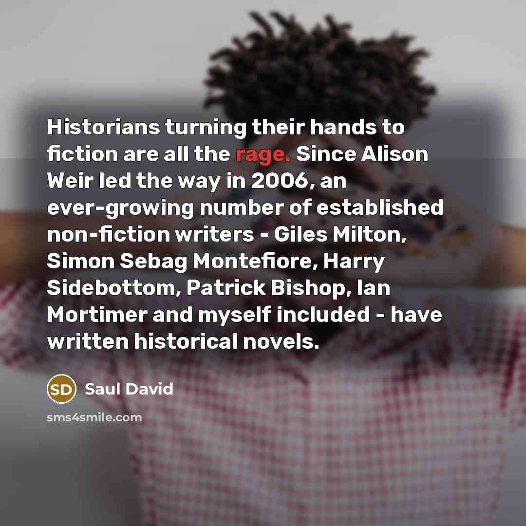 “Historians turning their hands to fiction are all the rage. Since Alison Weir led the way in 2006, an ever-growing number of established non-fiction writers - Giles Milton, Simon Sebag Montefiore, Harry Sidebottom, Patrick Bishop, Ian Mortimer and myself included - have written historical novels.” quote by Saul David