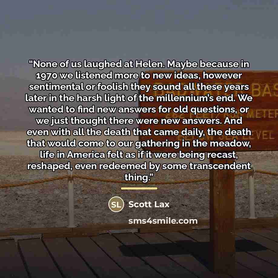 “None of us laughed at Helen. Maybe because in 1970 we listened more to new ideas, however sentimental or foolish they sound all these years later in the harsh light of the millennium’s end. We wanted to find new answers for old questions, or we just thought there were new answers. And even with…” quote by Scott Lax