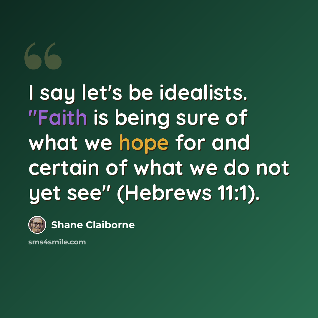 “I say let's be idealists. "Faith is being sure of what we hope for and certain of what we do not yet see" (Hebrews 11:1).” quote by Shane Claiborne