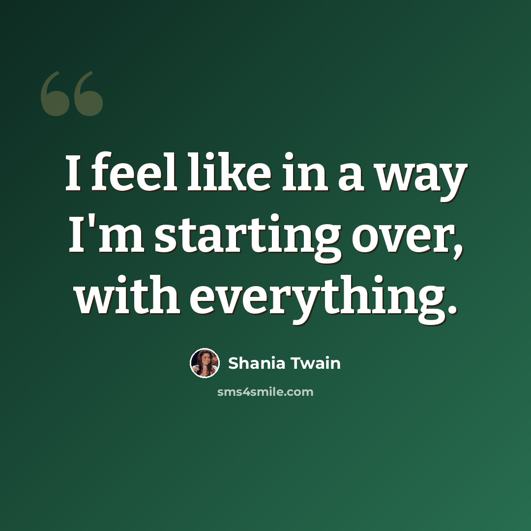“I feel like in a way I'm starting over, with everything.” quote by Shania Twain