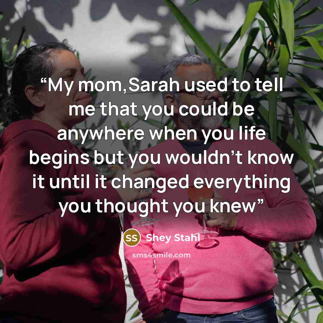“My mom,Sarah used to tell me that you could be anywhere when you life begins but you wouldn't know it until it changed everything you thought you knew” quote by Shey Stahl