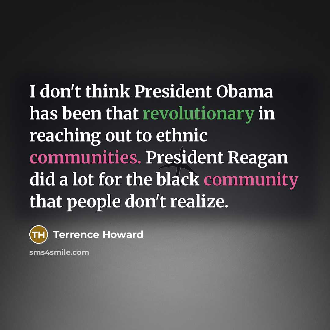 “I don't think President Obama has been that revolutionary in reaching out to ethnic communities. President Reagan did a lot for the black community that people don't realize.” quote by Terrence Howard