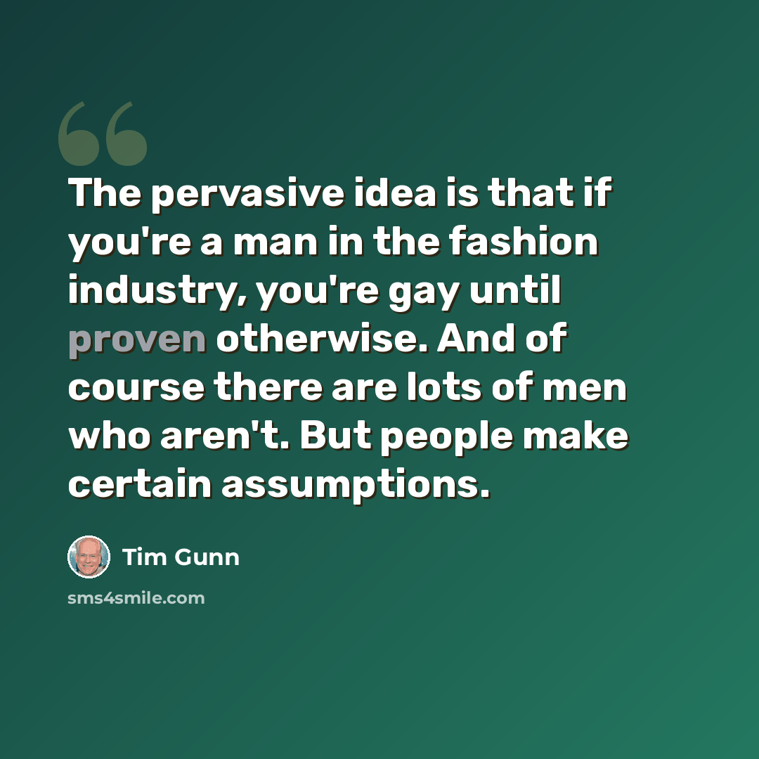 “The pervasive idea is that if you're a man in the fashion industry, you're gay until proven otherwise. And of course there are lots of men who aren't. But people make certain assumptions.” quote by Tim Gunn