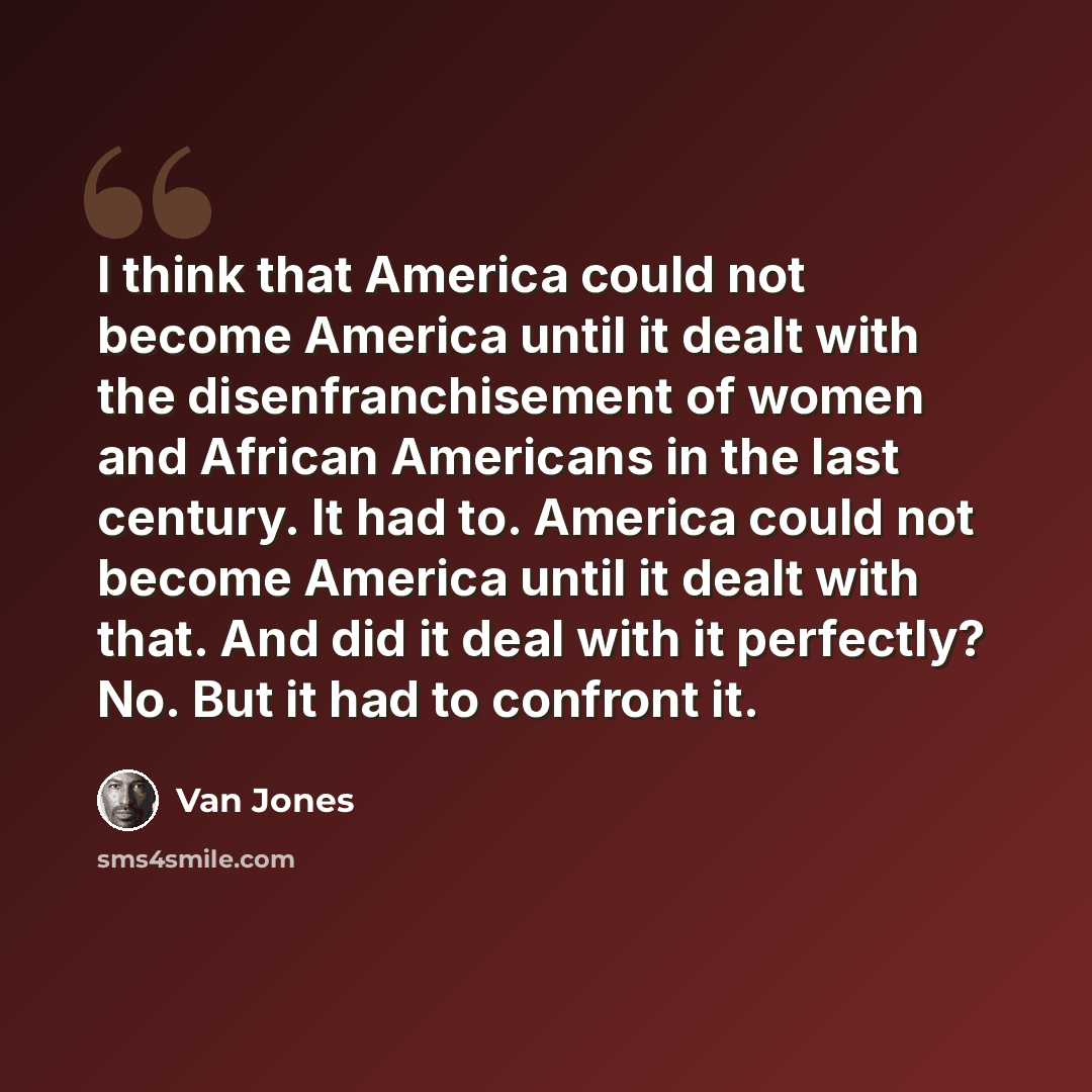 “I think that America could not become America until it dealt with the disenfranchisement of women and African Americans in the last century. It had to. America could not become America until it dealt with that. And did it deal with it perfectly? No. But it had to confront it.” quote by Van Jones