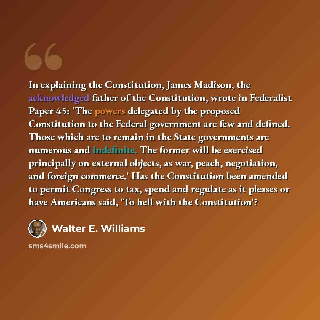 “In explaining the Constitution, James Madison, the acknowledged father of the Constitution, wrote in Federalist Paper 45: 'The powers delegated by the proposed Constitution to the Federal government are few and defined. Those which are to remain in the State governments are numerous and…” quote by Walter E. Williams