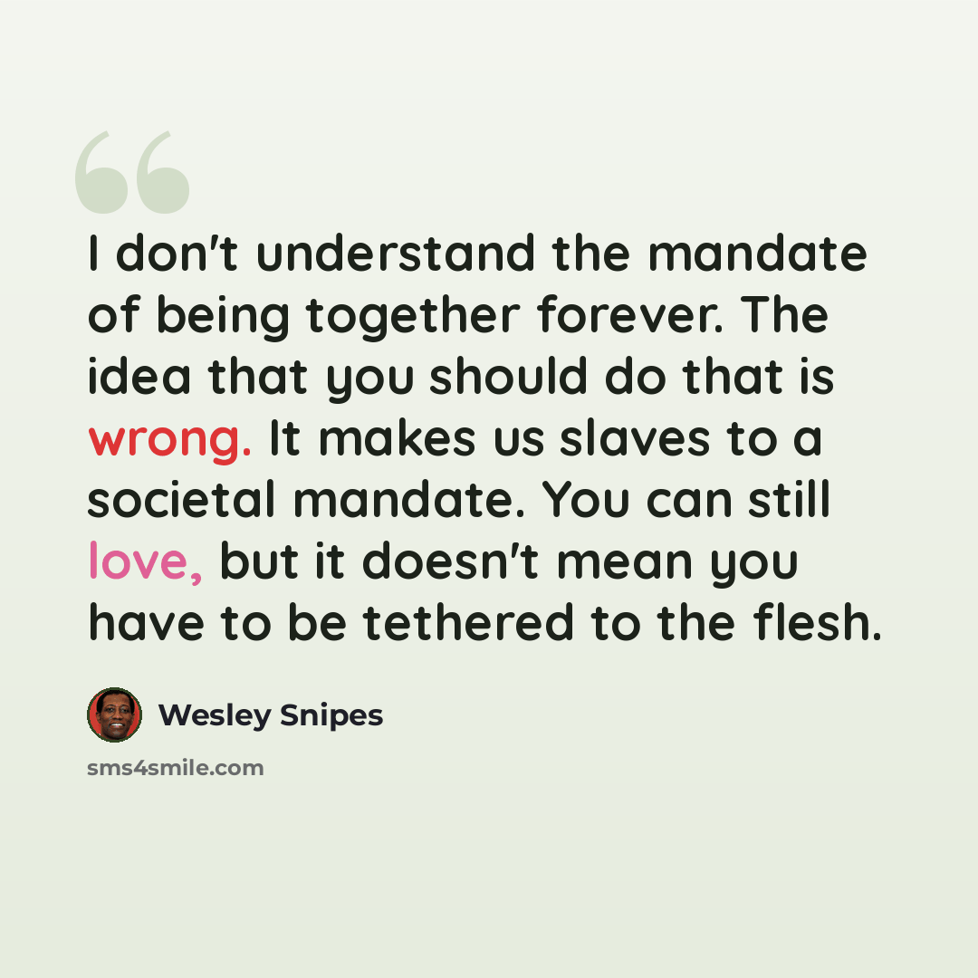 “I don't understand the mandate of being together forever. The idea that you should do that is wrong. It makes us slaves to a societal mandate. You can still love, but it doesn't mean you have to be tethered to the flesh.” quote by Wesley Snipes