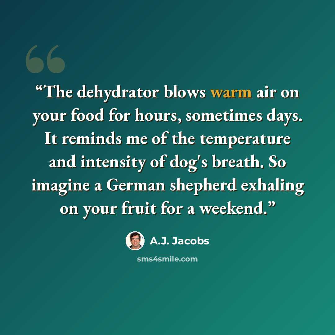 “The dehydrator blows warm air on your food for hours, sometimes days. It reminds me of the temperature and intensity of dog's breath. So imagine a German shepherd exhaling on your fruit for a weekend.” quote by A.J. Jacobs