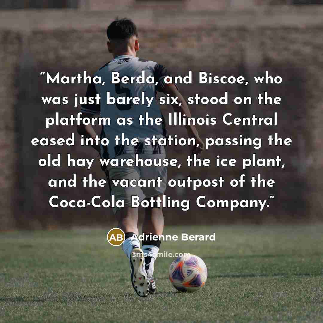 “Martha, Berda, and Biscoe, who was just barely six, stood on the platform as the Illinois Central eased into the station, passing the old hay warehouse, the ice plant, and the vacant outpost of the Coca-Cola Bottling Company.” quote by Adrienne Berard