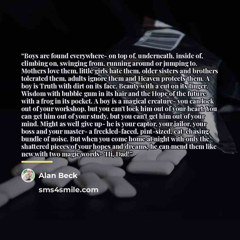 “Boys are found everywhere- on top of, underneath, inside of, climbing on, swinging from, running around or jumping to. Mothers love them, little girls hate them, older sisters and brothers tolerated them, adults ignore them and Heaven protects them. A boy is Truth with dirt on its face, Beauty…” quote by Alan Beck