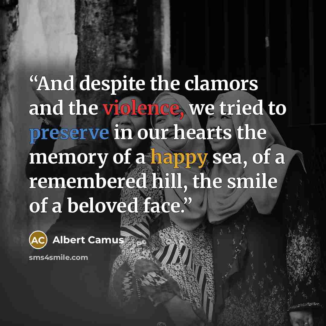“And despite the clamors and the violence, we tried to preserve in our hearts the memory of a happy sea, of a remembered hill, the smile of a beloved face.” quote by Albert Camus
