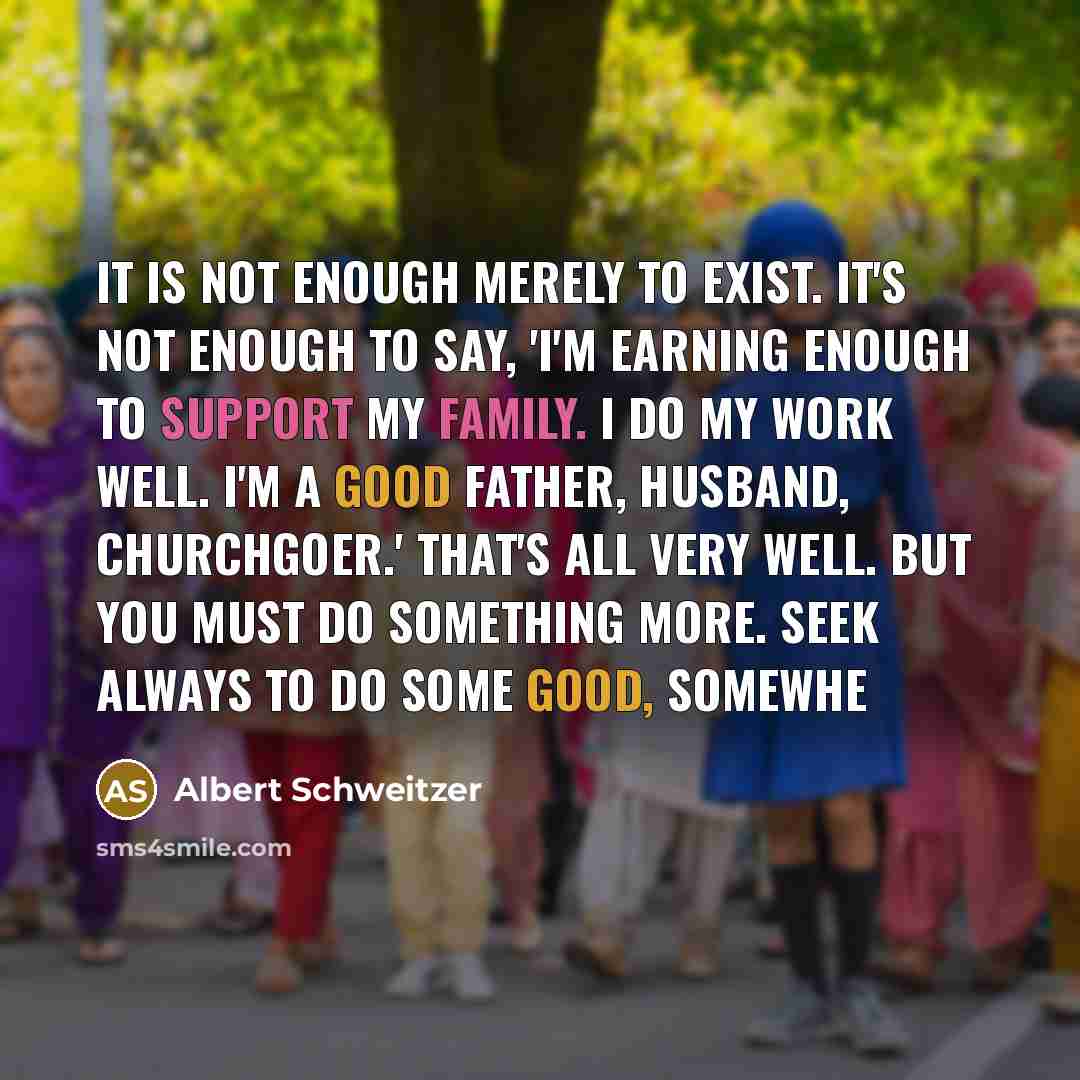 “It is not enough merely to exist. It's not enough to say, 'I'm earning enough to support my family. I do my work well. I'm a good father, husband, churchgoer.' That's all very well. But you must do something more. Seek always to do some good, somewhe” quote by Albert Schweitzer