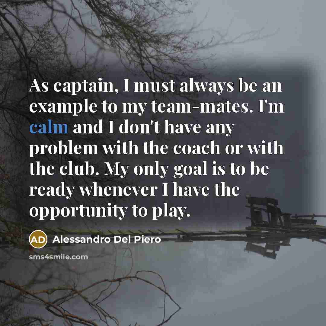 “As captain, I must always be an example to my team-mates. I'm calm and I don't have any problem with the coach or with the club. My only goal is to be ready whenever I have the opportunity to play.” quote by Alessandro Del Piero