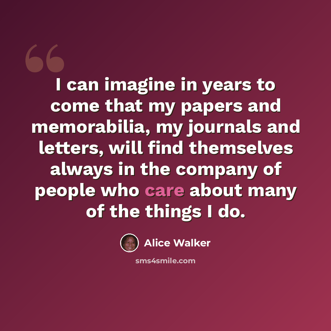 “I can imagine in years to come that my papers and memorabilia, my journals and letters, will find themselves always in the company of people who care about many of the things I do.” quote by Alice Walker