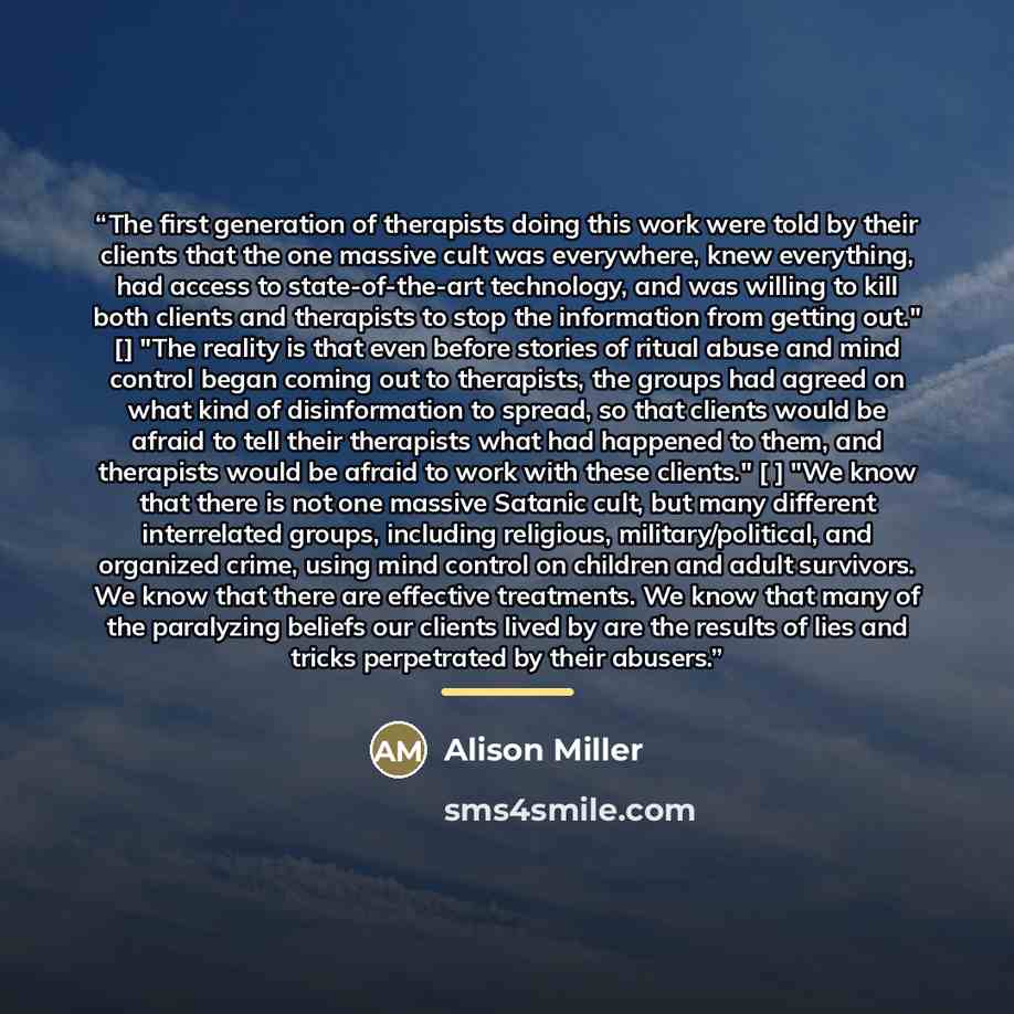 “The first generation of therapists doing this work were told by their clients that the one massive cult was everywhere, knew everything, had access to state-of-the-art technology, and was willing to kill both clients and therapists to stop the information from getting out." [] "The reality is that…” quote by Alison Miller