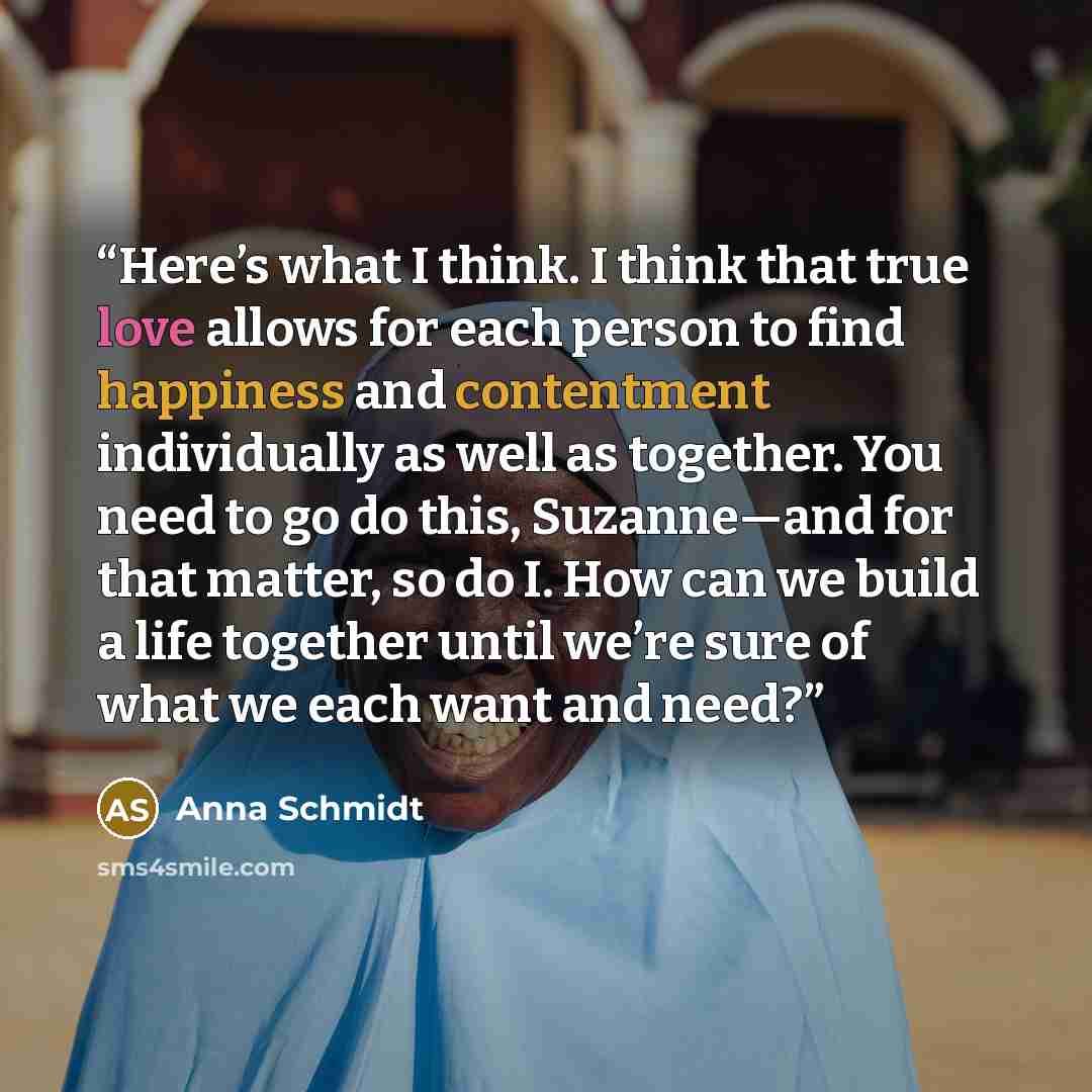 “Here’s what I think. I think that true love allows for each person to find happiness and contentment individually as well as together. You need to go do this, Suzanne—and for that matter, so do I. How can we build a life together until we’re sure of what we each want and need?” quote by Anna Schmidt