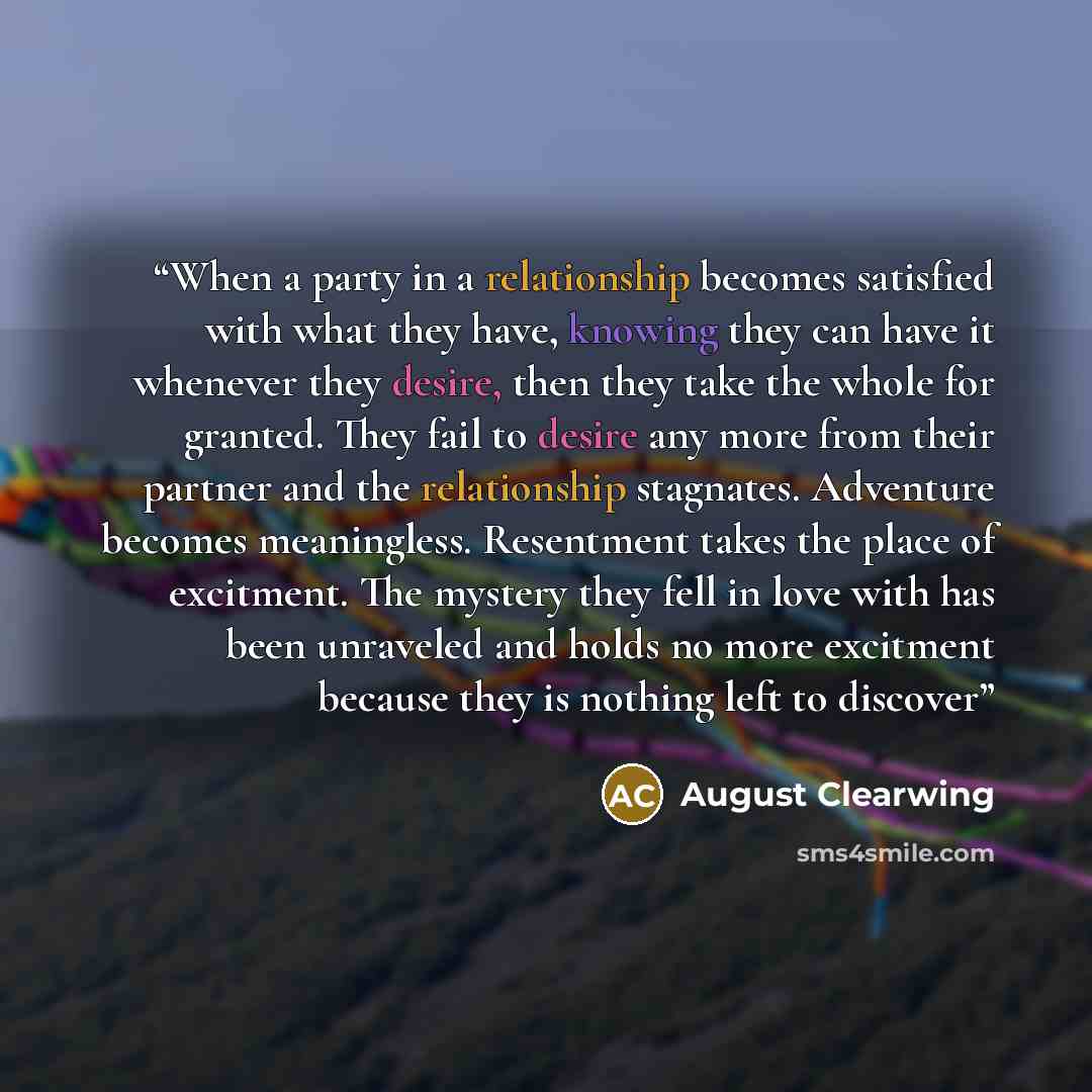 “When a party in a relationship becomes satisfied with what they have, knowing they can have it whenever they desire, then they take the whole for granted. They fail to desire any more from their partner and the relationship stagnates. Adventure becomes meaningless. Resentment takes the place of…” quote by August Clearwing