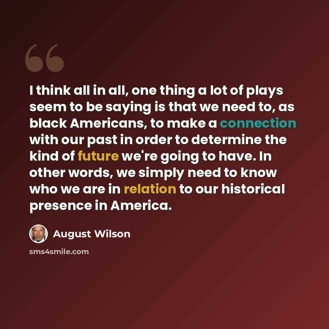 “I think all in all, one thing a lot of plays seem to be saying is that we need to, as black Americans, to make a connection with our past in order to determine the kind of future we're going to have. In other words, we simply need to know who we are in relation to our historical presence in America.” quote by August Wilson