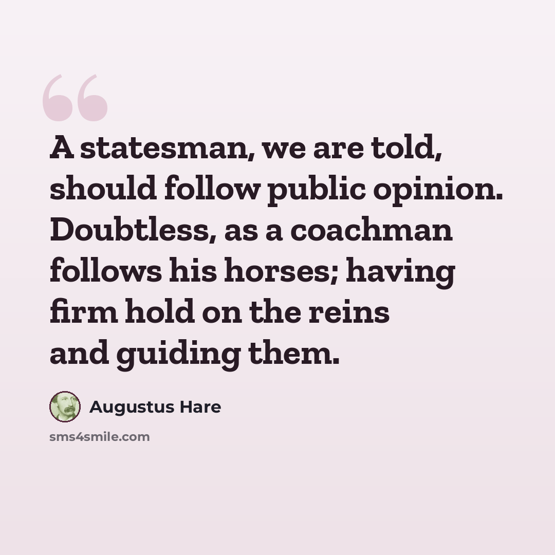 “A statesman, we are told, should follow public opinion. Doubtless, as a coachman follows his horses; having firm hold on the reins and guiding them.” quote by Augustus Hare