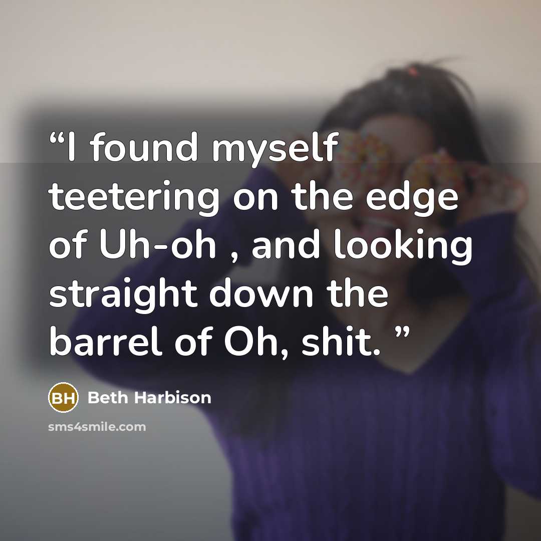 “I found myself teetering on the edge of Uh-oh , and looking straight down the barrel of Oh, shit.” quote by Beth Harbison