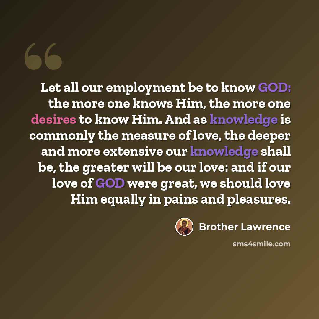 “Let all our employment be to know GOD: the more one knows Him, the more one desires to know Him. And as knowledge is commonly the measure of love, the deeper and more extensive our knowledge shall be, the greater will be our love: and if our love of GOD were great, we should love Him equally in…” quote by Brother Lawrence