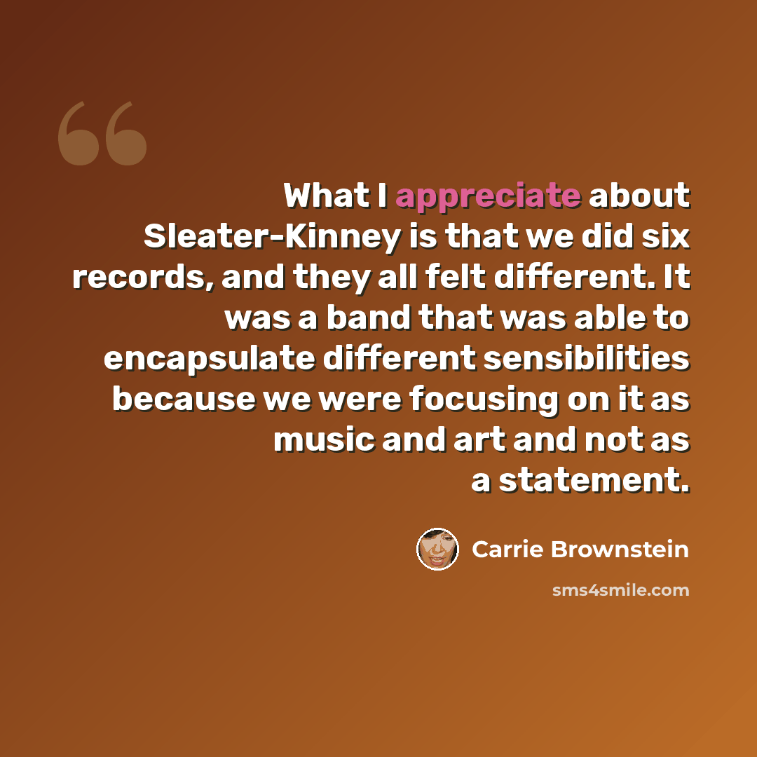 “What I appreciate about Sleater-Kinney is that we did six records, and they all felt different. It was a band that was able to encapsulate different sensibilities because we were focusing on it as music and art and not as a statement.” quote by Carrie Brownstein