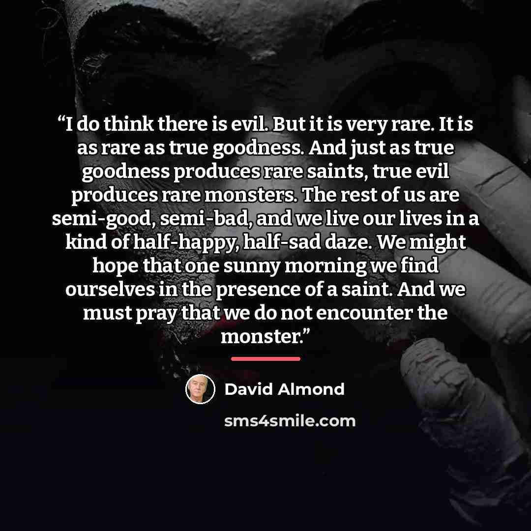 “I do think there is evil. But it is very rare. It is as rare as true goodness. And just as true goodness produces rare saints, true evil produces rare monsters. The rest of us are semi-good, semi-bad, and we live our lives in a kind of half-happy, half-sad daze. We might hope that one sunny…” quote by David Almond