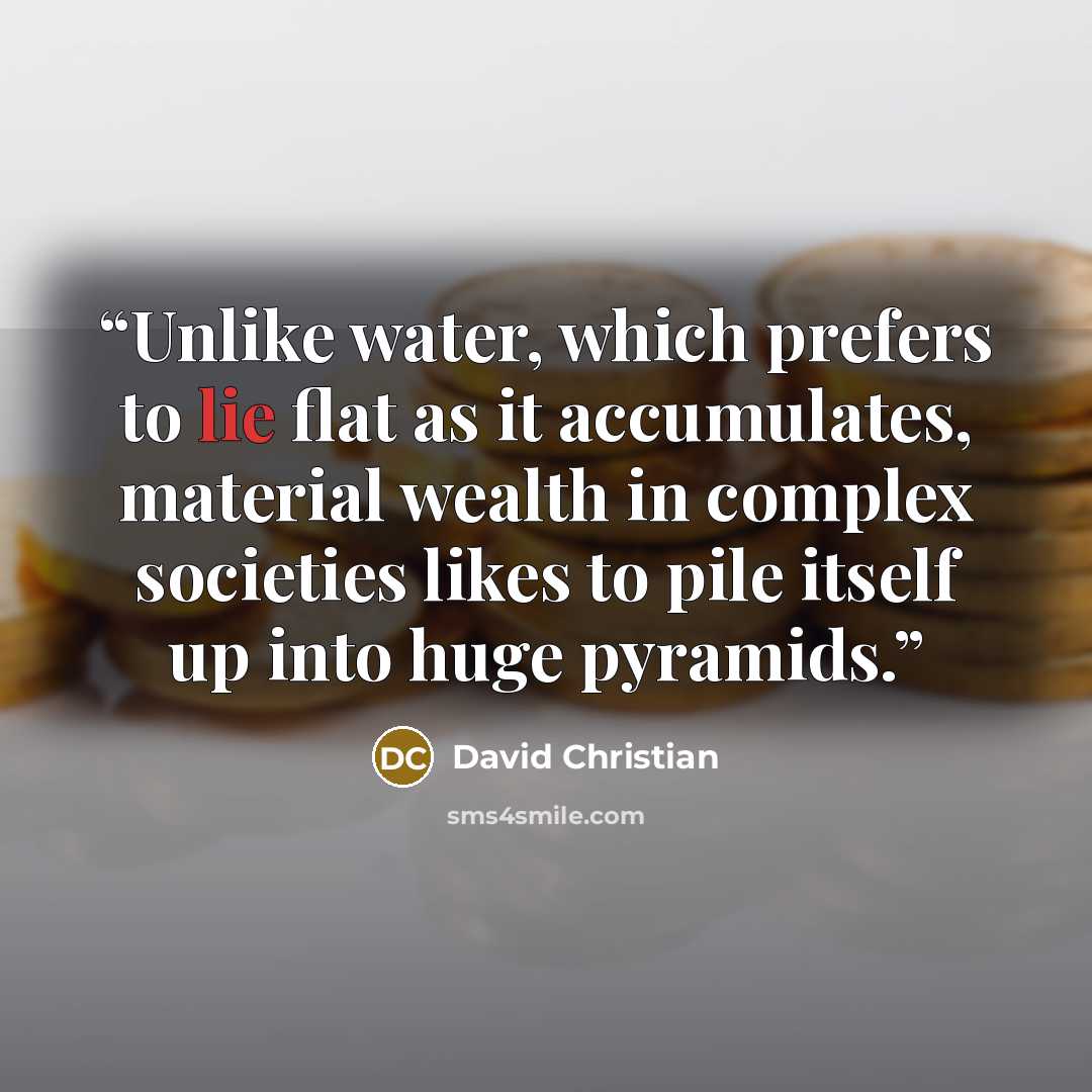 “Unlike water, which prefers to lie flat as it accumulates, material wealth in complex societies likes to pile itself up into huge pyramids.” quote by David Christian