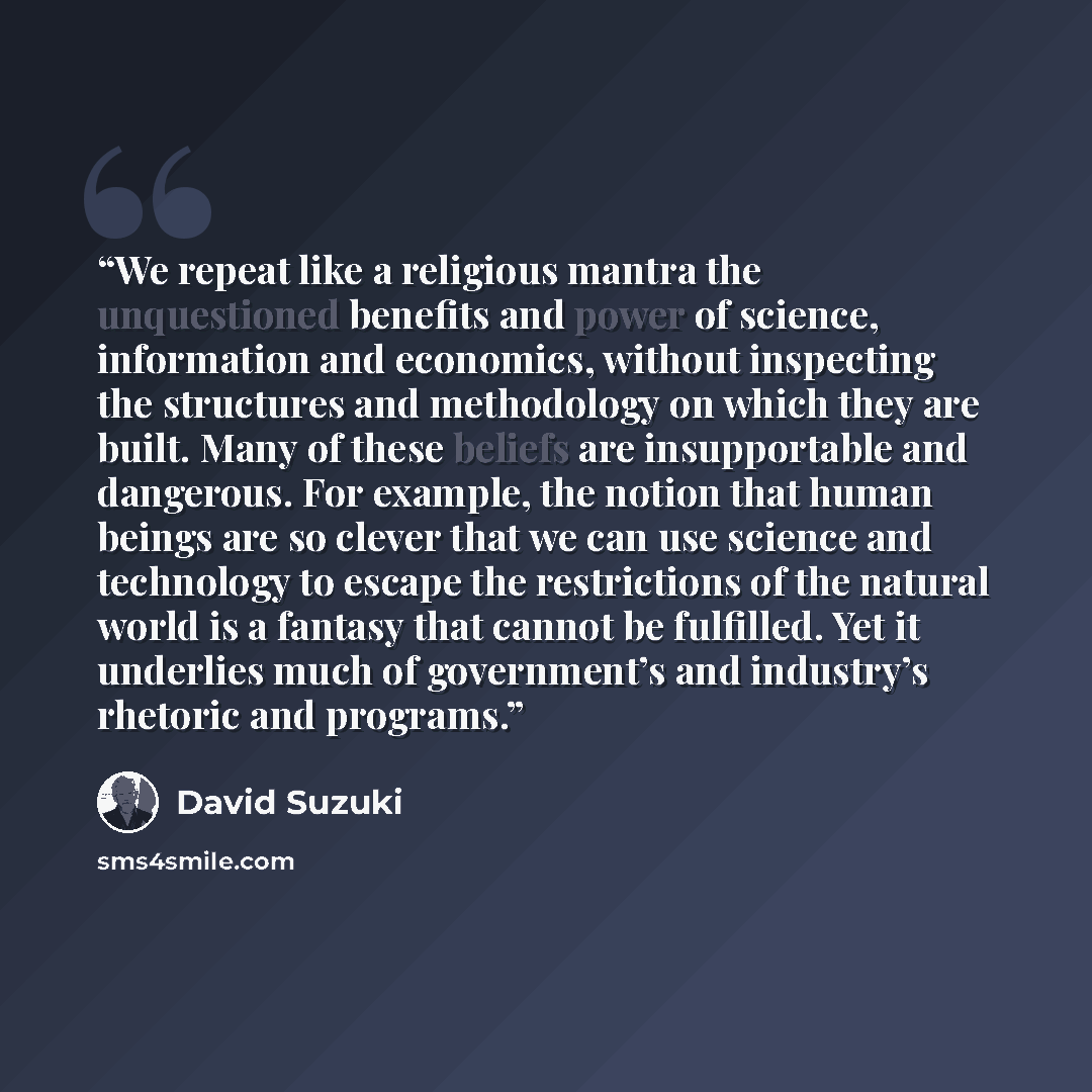 “We repeat like a religious mantra the unquestioned benefits and power of science, information and economics, without inspecting the structures and methodology on which they are built. Many of these beliefs are insupportable and dangerous. For example, the notion that human beings are so clever…” quote by David Suzuki